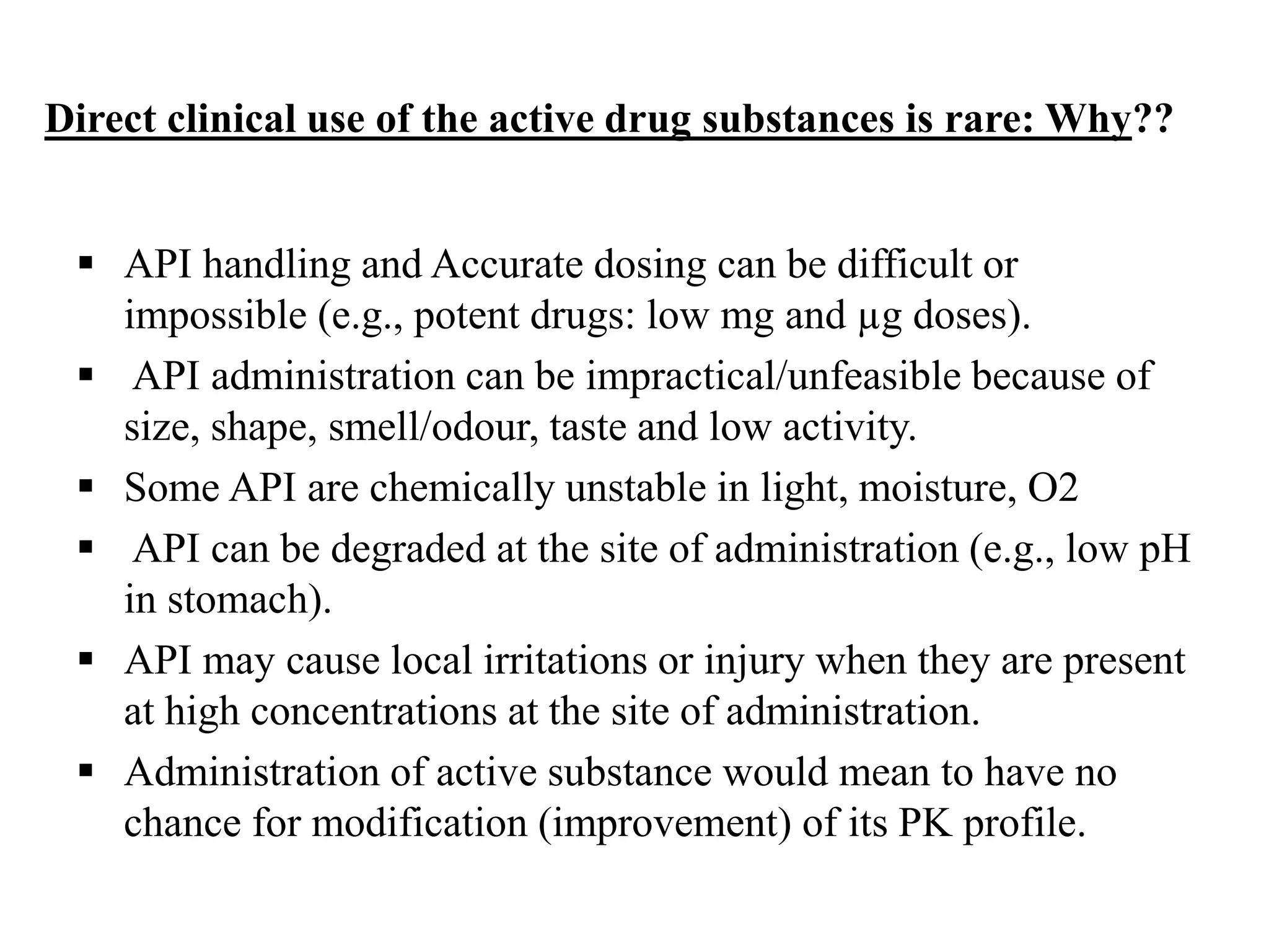 Direct clinical use of the active drug substances is rare: Why??
 API handling and Accurate dosing can be difficult or
impossible (e.g., potent drugs: low mg and µg doses).
 API administration can be impractical/unfeasible because of
size, shape, smell/odour, taste and low activity.
 Some API are chemically unstable in light, moisture, O2
 API can be degraded at the site of administration (e.g., low pH
in stomach).
 API may cause local irritations or injury when they are present
at high concentrations at the site of administration.
 Administration of active substance would mean to have no
chance for modification (improvement) of its PK profile.
 