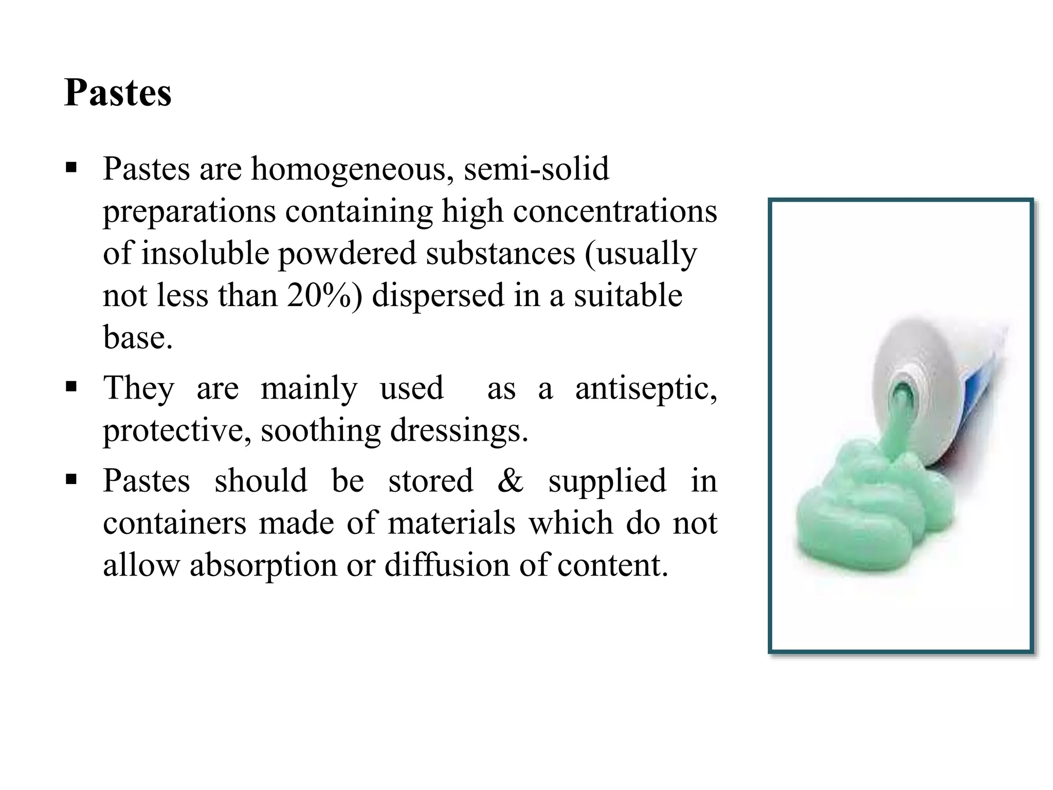Pastes
 Pastes are homogeneous, semi-solid
preparations containing high concentrations
of insoluble powdered substances (usually
not less than 20%) dispersed in a suitable
base.
 They are mainly used as a antiseptic,
protective, soothing dressings.
 Pastes should be stored & supplied in
containers made of materials which do not
allow absorption or diffusion of content.
 