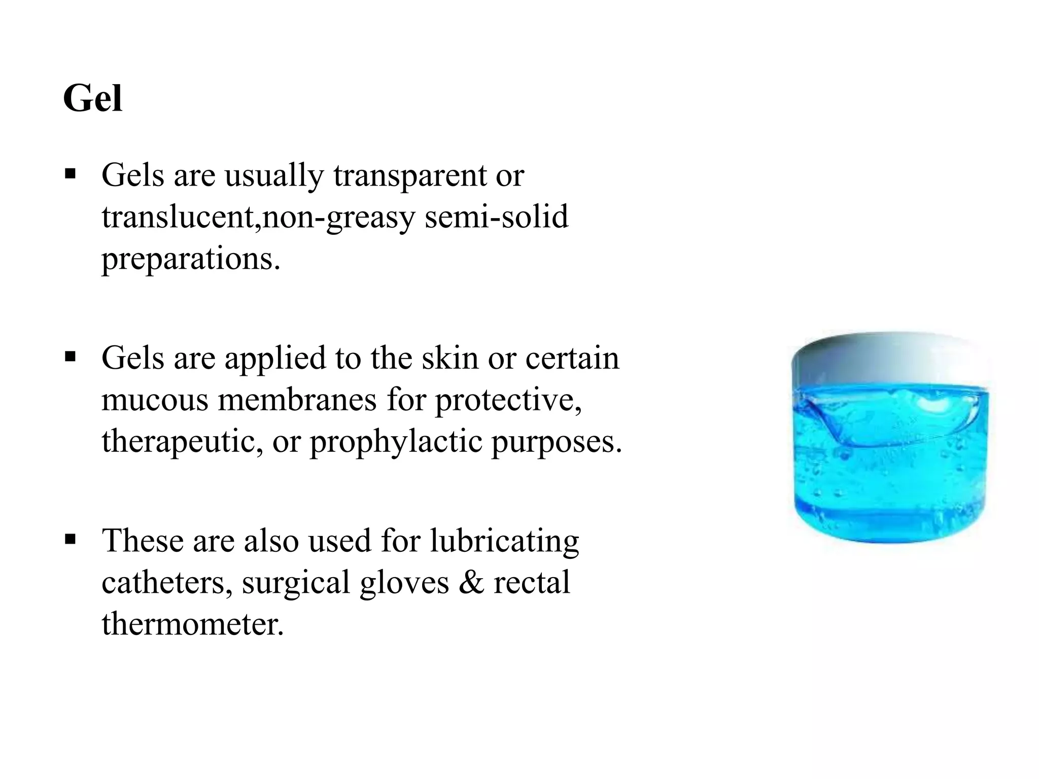 Gel
 Gels are usually transparent or
translucent,non-greasy semi-solid
preparations.
 Gels are applied to the skin or certain
mucous membranes for protective,
therapeutic, or prophylactic purposes.
 These are also used for lubricating
catheters, surgical gloves & rectal
thermometer.
 