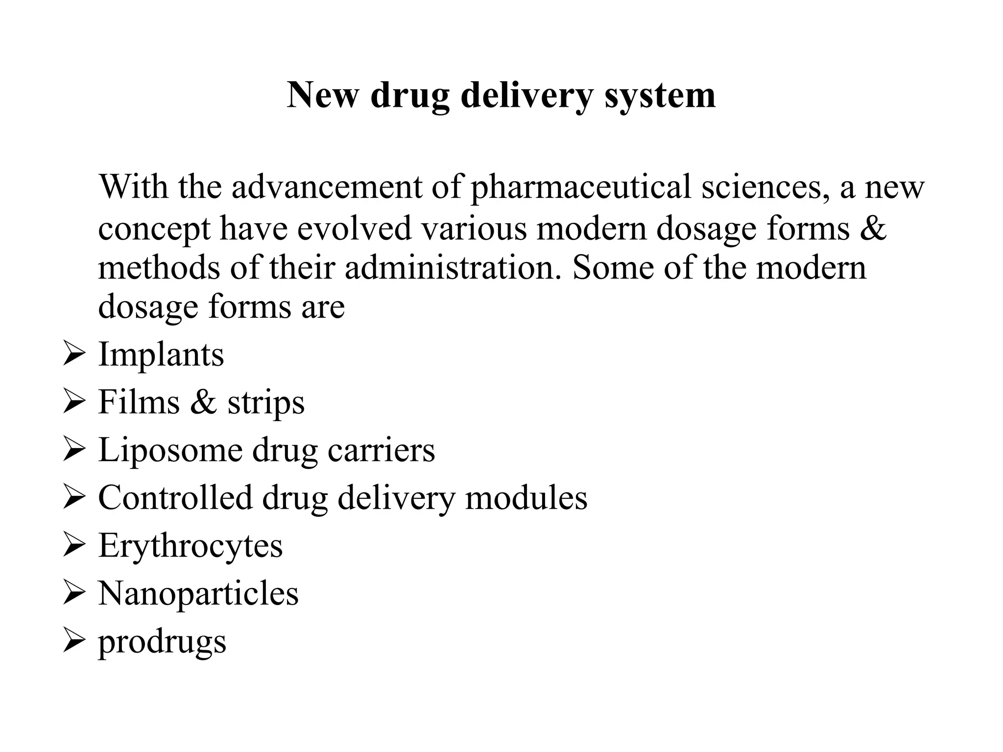 New drug delivery system
With the advancement of pharmaceutical sciences, a new
concept have evolved various modern dosage forms &
methods of their administration. Some of the modern
dosage forms are
 Implants
 Films & strips
 Liposome drug carriers
 Controlled drug delivery modules
 Erythrocytes
 Nanoparticles
 prodrugs
 