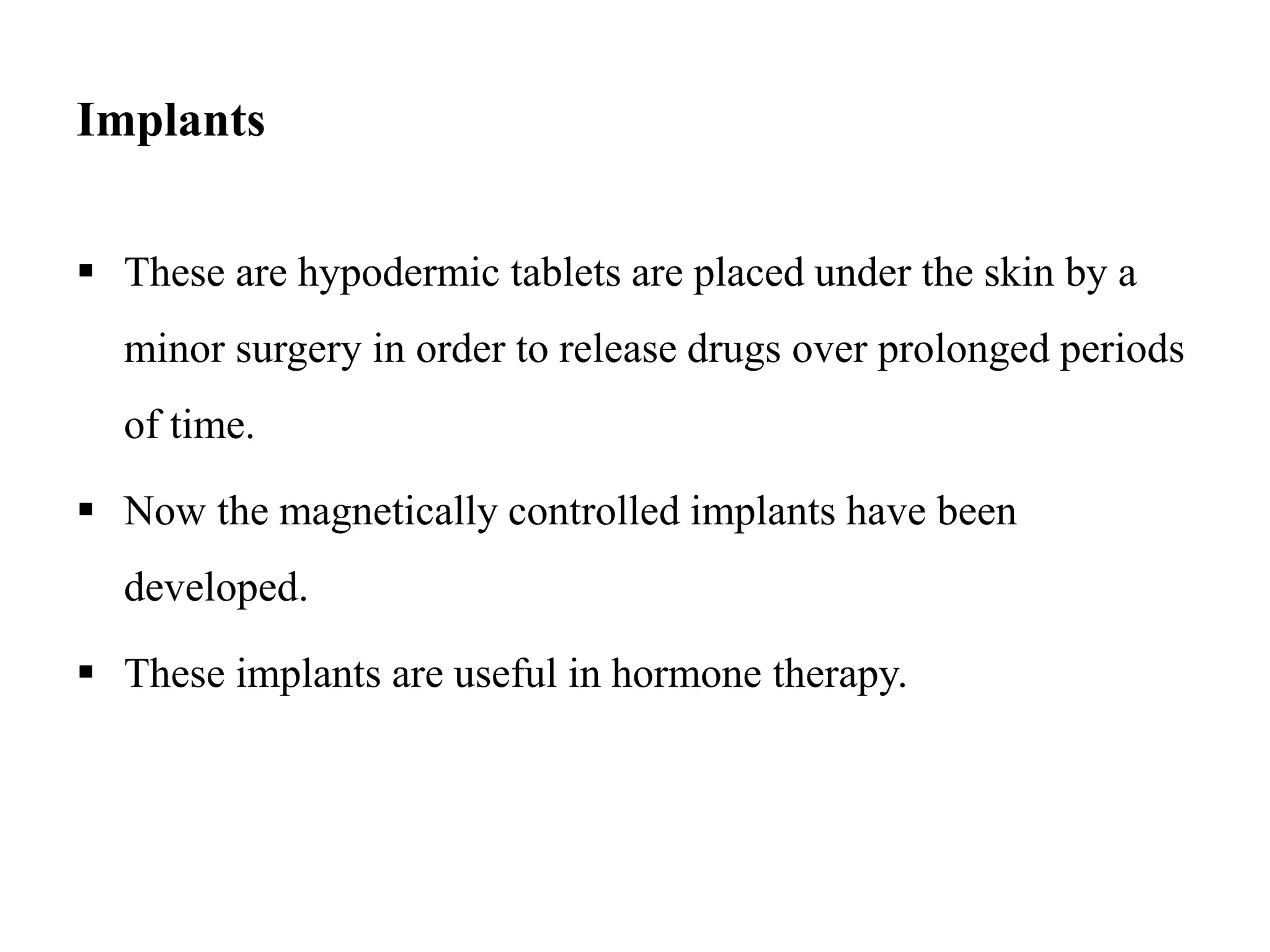 Implants
 These are hypodermic tablets are placed under the skin by a
minor surgery in order to release drugs over prolonged periods
of time.
 Now the magnetically controlled implants have been
developed.
 These implants are useful in hormone therapy.
 