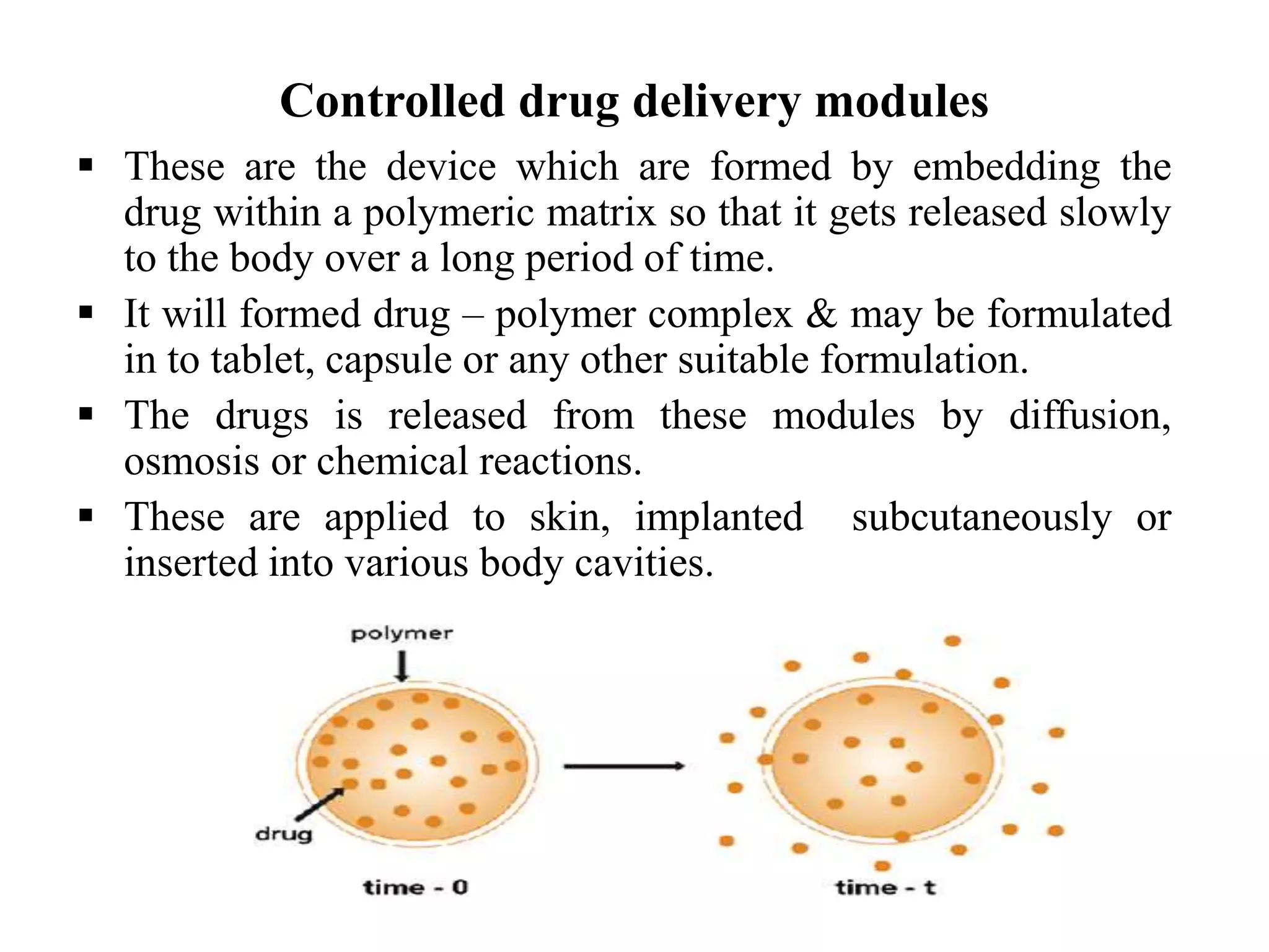 Controlled drug delivery modules
 These are the device which are formed by embedding the
drug within a polymeric matrix so that it gets released slowly
to the body over a long period of time.
 It will formed drug – polymer complex & may be formulated
in to tablet, capsule or any other suitable formulation.
 The drugs is released from these modules by diffusion,
osmosis or chemical reactions.
 These are applied to skin, implanted subcutaneously or
inserted into various body cavities.
 