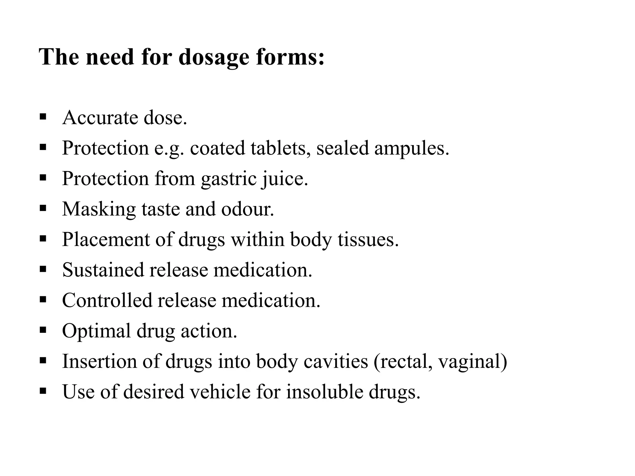 The need for dosage forms:
 Accurate dose.
 Protection e.g. coated tablets, sealed ampules.
 Protection from gastric juice.
 Masking taste and odour.
 Placement of drugs within body tissues.
 Sustained release medication.
 Controlled release medication.
 Optimal drug action.
 Insertion of drugs into body cavities (rectal, vaginal)
 Use of desired vehicle for insoluble drugs.
 