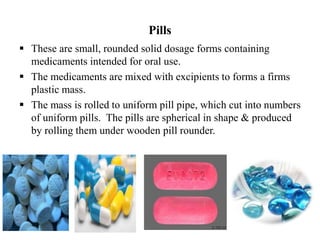 Pills
 These are small, rounded solid dosage forms containing
medicaments intended for oral use.
 The medicaments are mixed with excipients to forms a firms
plastic mass.
 The mass is rolled to uniform pill pipe, which cut into numbers
of uniform pills. The pills are spherical in shape & produced
by rolling them under wooden pill rounder.
 