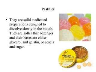 Pastilles
 They are solid medicated
preparations designed to
dissolve slowly in the mouth.
They are softer than lozenges
and their bases are either
glycerol and gelatin, or acacia
and sugar.
 