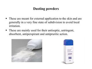 Dusting powders
 These are meant for external application to the skin and are
generally in a very fine state of subdivision to avoid local
irritation.
 These are mainly used for their antiseptic, astringent,
absorbent, antiperspirant and antipruritic action.
 