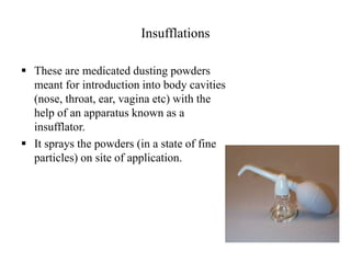 Insufflations
 These are medicated dusting powders
meant for introduction into body cavities
(nose, throat, ear, vagina etc) with the
help of an apparatus known as a
insufflator.
 It sprays the powders (in a state of fine
particles) on site of application.
 
