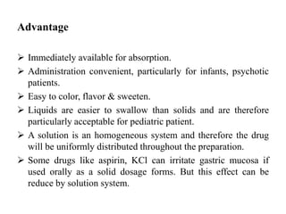 Advantage
 Immediately available for absorption.
 Administration convenient, particularly for infants, psychotic
patients.
 Easy to color, flavor & sweeten.
 Liquids are easier to swallow than solids and are therefore
particularly acceptable for pediatric patient.
 A solution is an homogeneous system and therefore the drug
will be uniformly distributed throughout the preparation.
 Some drugs like aspirin, KCl can irritate gastric mucosa if
used orally as a solid dosage forms. But this effect can be
reduce by solution system.
 