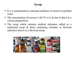 Syrup
 It is a concentrated or saturated solutions of sucrose in purified
water.
 The concentration of sucrose is 66.7% w/w & due to that it is a
viscous preparations.
 The syrup which contains medical substance called as a
medicated syrup & those containing aromatic or flavored
substance known as a flavored syrup.
 