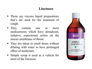 Linctuses
 These are viscous liquid preparations
that’s are used for the treatment of
cough.
 They contain one or more
medicaments which have demulcent,
sedative, expectorant action on the
mucus membrane of throat.
 They are taken in small doses without
diluting with water to have prolonged
effect of medicines.
 Simple syrup is used as a vehicle for
most of the linctuses.
 