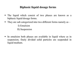  The liquid which consist of two phases are known as a
biphasic liquid dosage forms.
 They are sub categorized into two different forms namely as –
I) Emulsion
II) Suspension
 In emulsion both phases are available in liquid where as in
suspension, finely divided solid particles are suspended in
liquid medium.
Biphasic liquid dosage forms
 