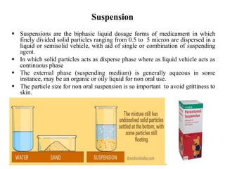 Suspension
 Suspensions are the biphasic liquid dosage forms of medicament in which
finely divided solid particles ranging from 0.5 to 5 micron are dispersed in a
liquid or semisolid vehicle, with aid of single or combination of suspending
agent.
 In which solid particles acts as disperse phase where as liquid vehicle acts as
continuous phase
 The external phase (suspending medium) is generally aqueous in some
instance, may be an organic or oily liquid for non oral use.
 The particle size for non oral suspension is so important to avoid grittiness to
skin.
 