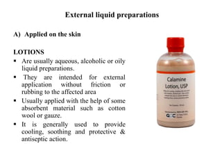 External liquid preparations
A) Applied on the skin
LOTIONS
 Are usually aqueous, alcoholic or oily
liquid preparations.
 They are intended for external
application without friction or
rubbing to the affected area
 Usually applied with the help of some
absorbent material such as cotton
wool or gauze.
 It is generally used to provide
cooling, soothing and protective &
antiseptic action.
 