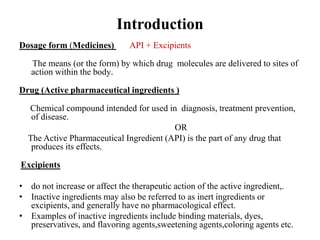 Introduction
Dosage form (Medicines) API + Excipients
The means (or the form) by which drug molecules are delivered to sites of
action within the body.
Drug (Active pharmaceutical ingredients )
Chemical compound intended for used in diagnosis, treatment prevention,
of disease.
OR
The Active Pharmaceutical Ingredient (API) is the part of any drug that
produces its effects.
Excipients
• do not increase or affect the therapeutic action of the active ingredient,.
• Inactive ingredients may also be referred to as inert ingredients or
excipients, and generally have no pharmacological effect.
• Examples of inactive ingredients include binding materials, dyes,
preservatives, and flavoring agents,sweetening agents,coloring agents etc.
 