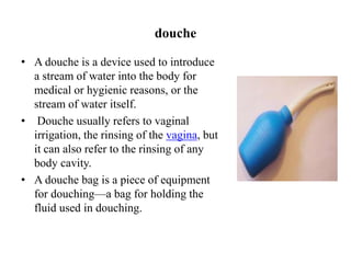 douche
• A douche is a device used to introduce
a stream of water into the body for
medical or hygienic reasons, or the
stream of water itself.
• Douche usually refers to vaginal
irrigation, the rinsing of the vagina, but
it can also refer to the rinsing of any
body cavity.
• A douche bag is a piece of equipment
for douching—a bag for holding the
fluid used in douching.
 