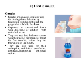 C) Used in mouth
Gargles
 Gargles are aqueous solutions used
for treating throat infection by
forcing air from lungs through the
gargle that is held in the throat.
 dispensed in concentrated forms
with directions of dilution with
water before use
 They are used into intimate contact
with the mucous membrane of throat
for few seconds, before they are
thrown out of the mouth.
 They are also used for their
antiseptics, antibiotics anesthetics,
astringent,alkalinizing antifungal
action.
 