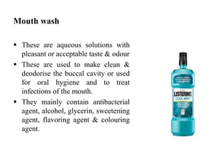 Mouth wash
 These are aqueous solutions with
pleasant or acceptable taste & odour
 These are used to make clean &
deodorise the buccal cavity or used
for oral hygiene and to treat
infections of the mouth.
 They mainly contain antibacterial
agent, alcohol, glycerin, sweetening
agent, flavoring agent & colouring
agent.
 