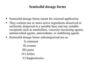 Semisolid dosage forms
 Semisolid dosage forms meant for external application
 They contain one or more active ingredients dissolved or
uniformly dispersed in a suitable base and any suitable
excipients such as emulsifiers, viscosity-increasing agents,
antimicrobial agents, antioxidants, or stabilizing agents
 Semisolid dosage forms subcategorized are as-
I) ointment
II) creams
III) paste
IV) Jellies
V) Suppositories
 