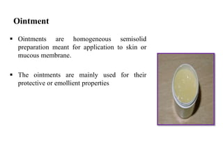Ointment
 Ointments are homogeneous semisolid
preparation meant for application to skin or
mucous membrane.
 The ointments are mainly used for their
protective or emollient properties
 
