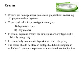 Creams
 Creams are homogeneous, semi-solid preparations consisting
of opaque emulsion systems
 Cream is divided in to two types namely as
I) Aqueous creams
II) Oily creams
 In case of aqueous creams the emulsions are o/w type & it is
relatively non greasy.
 In case of oily creams w/o type & it is relatively greasy
 The cream should be store in collapsible tube & supplied in
well closed container to prevent evaporation & contamination.
 