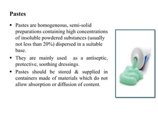 Pastes
 Pastes are homogeneous, semi-solid
preparations containing high concentrations
of insoluble powdered substances (usually
not less than 20%) dispersed in a suitable
base.
 They are mainly used as a antiseptic,
protective, soothing dressings.
 Pastes should be stored & supplied in
containers made of materials which do not
allow absorption or diffusion of content.
 