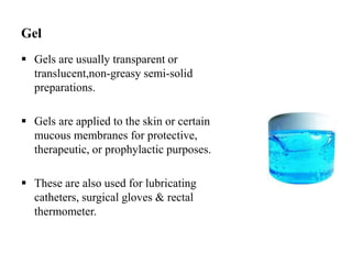 Gel
 Gels are usually transparent or
translucent,non-greasy semi-solid
preparations.
 Gels are applied to the skin or certain
mucous membranes for protective,
therapeutic, or prophylactic purposes.
 These are also used for lubricating
catheters, surgical gloves & rectal
thermometer.
 