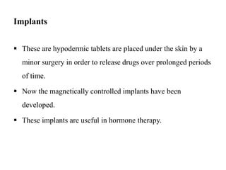Implants
 These are hypodermic tablets are placed under the skin by a
minor surgery in order to release drugs over prolonged periods
of time.
 Now the magnetically controlled implants have been
developed.
 These implants are useful in hormone therapy.
 