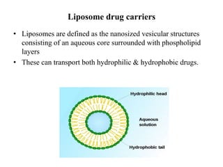 Liposome drug carriers
• Liposomes are defined as the nanosized vesicular structures
consisting of an aqueous core surrounded with phospholipid
layers
• These can transport both hydrophilic & hydrophobic drugs.
 