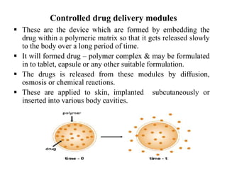 Controlled drug delivery modules
 These are the device which are formed by embedding the
drug within a polymeric matrix so that it gets released slowly
to the body over a long period of time.
 It will formed drug – polymer complex & may be formulated
in to tablet, capsule or any other suitable formulation.
 The drugs is released from these modules by diffusion,
osmosis or chemical reactions.
 These are applied to skin, implanted subcutaneously or
inserted into various body cavities.
 