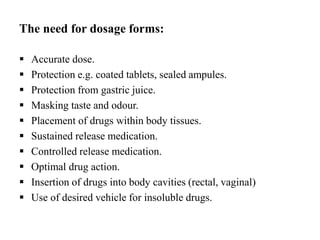 The need for dosage forms:
 Accurate dose.
 Protection e.g. coated tablets, sealed ampules.
 Protection from gastric juice.
 Masking taste and odour.
 Placement of drugs within body tissues.
 Sustained release medication.
 Controlled release medication.
 Optimal drug action.
 Insertion of drugs into body cavities (rectal, vaginal)
 Use of desired vehicle for insoluble drugs.
 