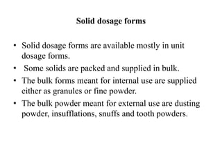 Solid dosage forms
• Solid dosage forms are available mostly in unit
dosage forms.
• Some solids are packed and supplied in bulk.
• The bulk forms meant for internal use are supplied
either as granules or fine powder.
• The bulk powder meant for external use are dusting
powder, insufflations, snuffs and tooth powders.
 
