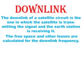 downlink
The downlink of a satellite circuit is the
one in which the satellite is trans-
mitting the signal and the earth station
is receiving it.
The free space and other losses are
calculated for the downlink frequency.
 