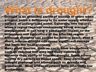  Drought is an extended period of months or years when 
 
a region notes a deficiency in its water supply whether 
surface or underground water. Generally, this occurs 
when a region receives consistently below average 
precipitation. It can have a substantial impact on the 
ecosystem and agriculture of the affected region. 
Although droughts can persist for several years, even a 
short, intense drought can cause significant damage 
and harm the local economy. 
 Many plant species, such as cacti, have adaptations 
such as reduced leaf area and waxy cuticles to 
enhance their ability to tolerate drought. Some others 
survive dry periods as buried seeds. Semi-permanent 
drought produces arid biomes such as deserts and 
grasslands. Most arid ecosystems have inherently low 
productivity. 
 