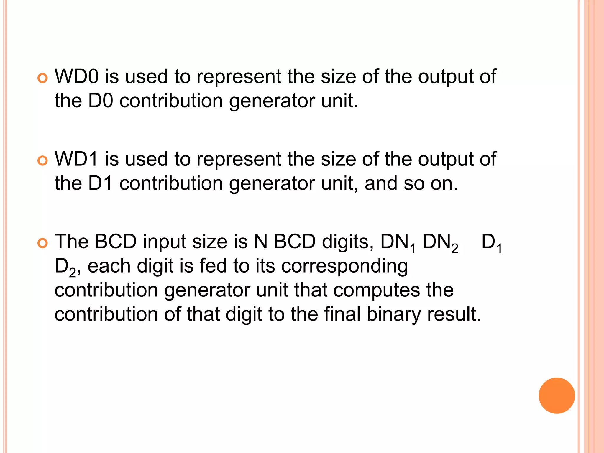  WD0 is used to represent the size of the output of
the D0 contribution generator unit.
 WD1 is used to represent the size of the output of
the D1 contribution generator unit, and so on.
 The BCD input size is N BCD digits, DN1 DN2 D1
D2, each digit is fed to its corresponding
contribution generator unit that computes the
contribution of that digit to the final binary result.
 