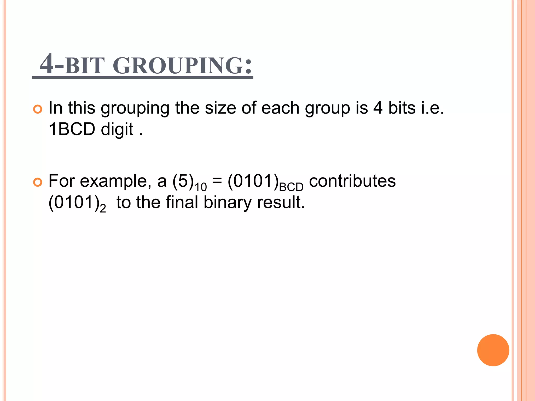 4-BIT GROUPING:
 In this grouping the size of each group is 4 bits i.e.
1BCD digit .
 For example, a (5)10 = (0101)BCD contributes
(0101)2 to the final binary result.
 