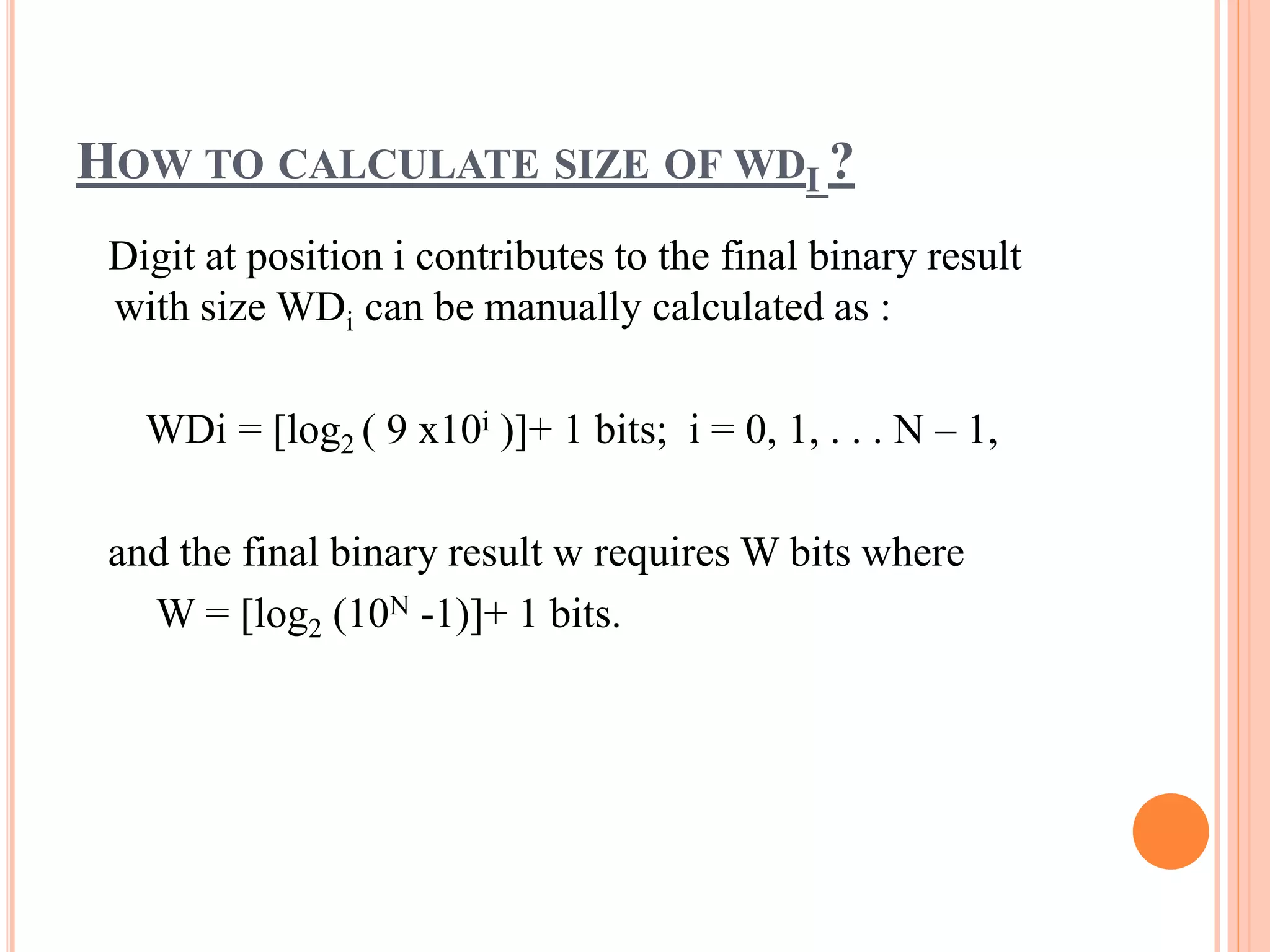 HOW TO CALCULATE SIZE OF WDI ?
Digit at position i contributes to the final binary result
with size WDi can be manually calculated as :
WDi = [log2 ( 9 x10i )]+ 1 bits; i = 0, 1, . . . N – 1,
and the final binary result w requires W bits where
W = [log2 (10N -1)]+ 1 bits.
 