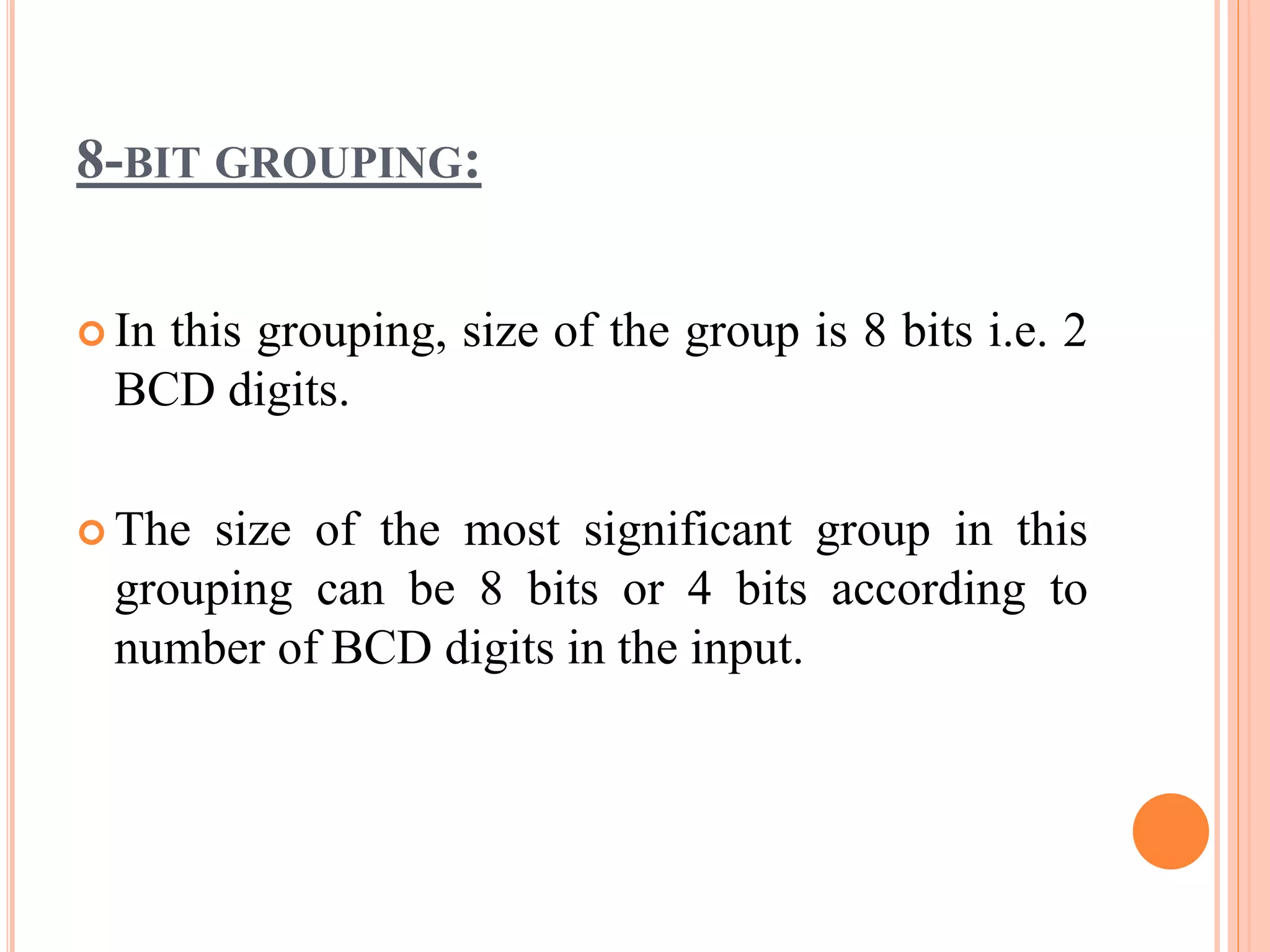 8-BIT GROUPING:
 In this grouping, size of the group is 8 bits i.e. 2
BCD digits.
 The size of the most significant group in this
grouping can be 8 bits or 4 bits according to
number of BCD digits in the input.
 