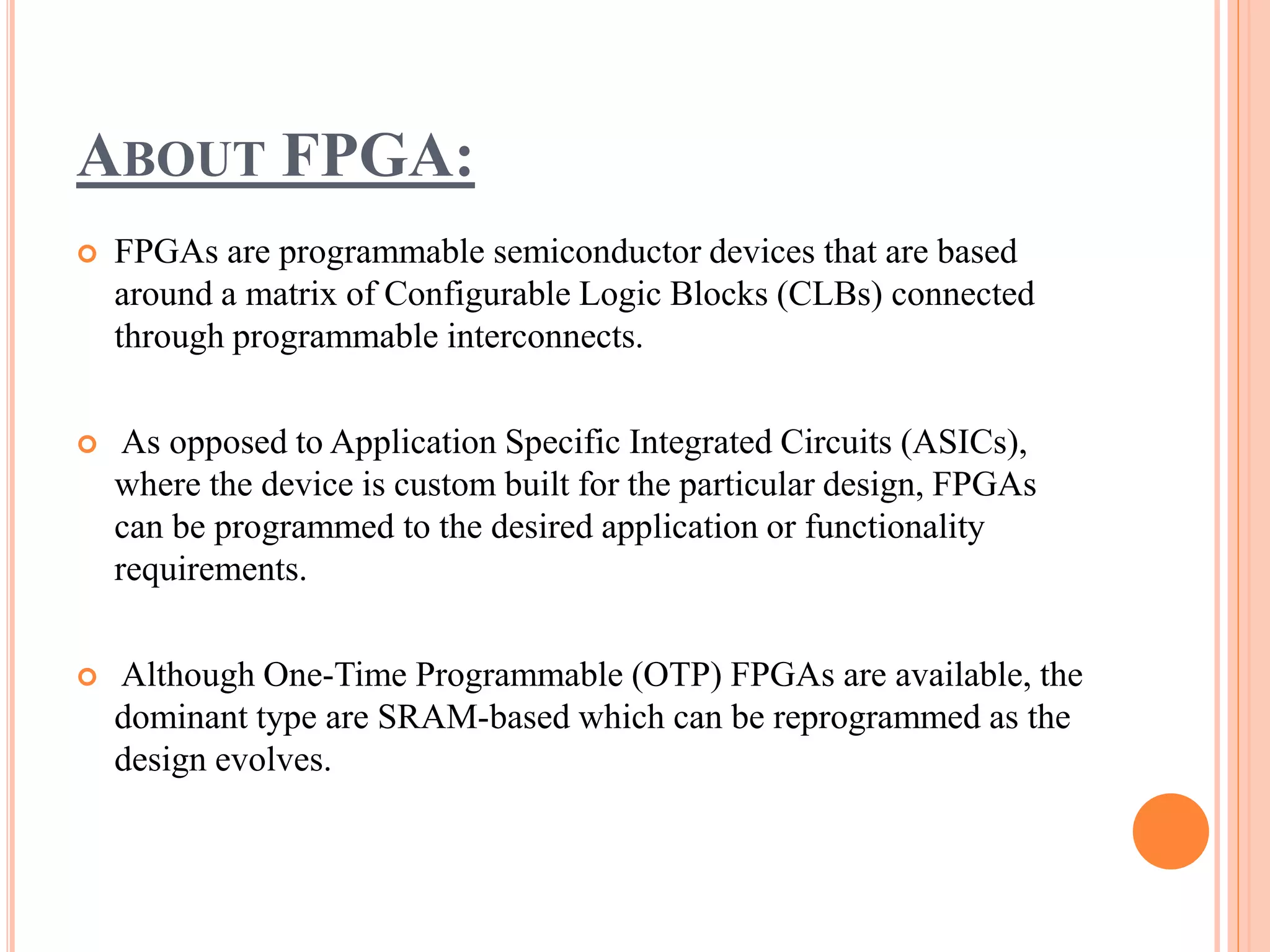 ABOUT FPGA:
 FPGAs are programmable semiconductor devices that are based
around a matrix of Configurable Logic Blocks (CLBs) connected
through programmable interconnects.
 As opposed to Application Specific Integrated Circuits (ASICs),
where the device is custom built for the particular design, FPGAs
can be programmed to the desired application or functionality
requirements.
 Although One-Time Programmable (OTP) FPGAs are available, the
dominant type are SRAM-based which can be reprogrammed as the
design evolves.
 