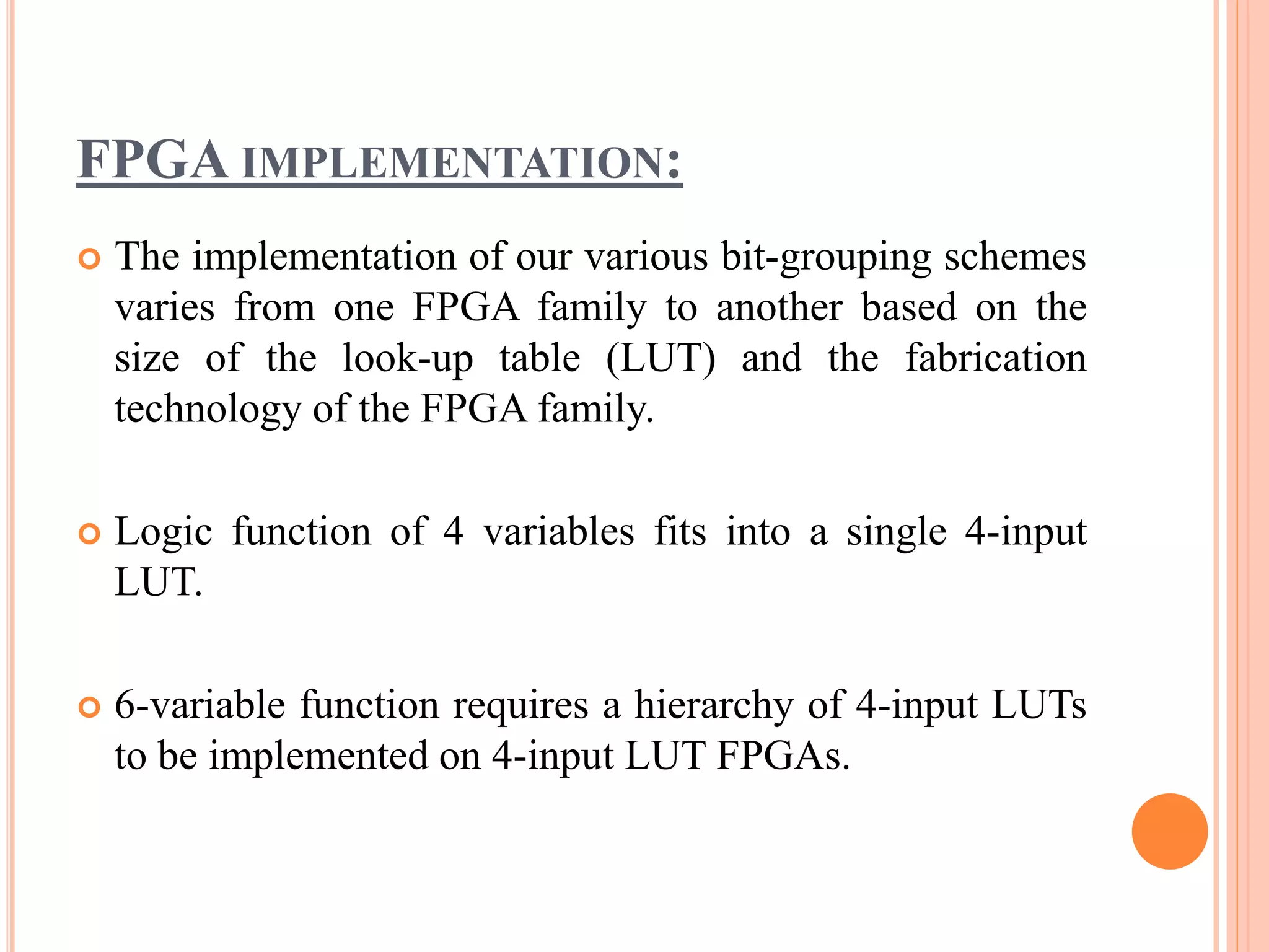 FPGA IMPLEMENTATION:
 The implementation of our various bit-grouping schemes
varies from one FPGA family to another based on the
size of the look-up table (LUT) and the fabrication
technology of the FPGA family.
 Logic function of 4 variables fits into a single 4-input
LUT.
 6-variable function requires a hierarchy of 4-input LUTs
to be implemented on 4-input LUT FPGAs.
 