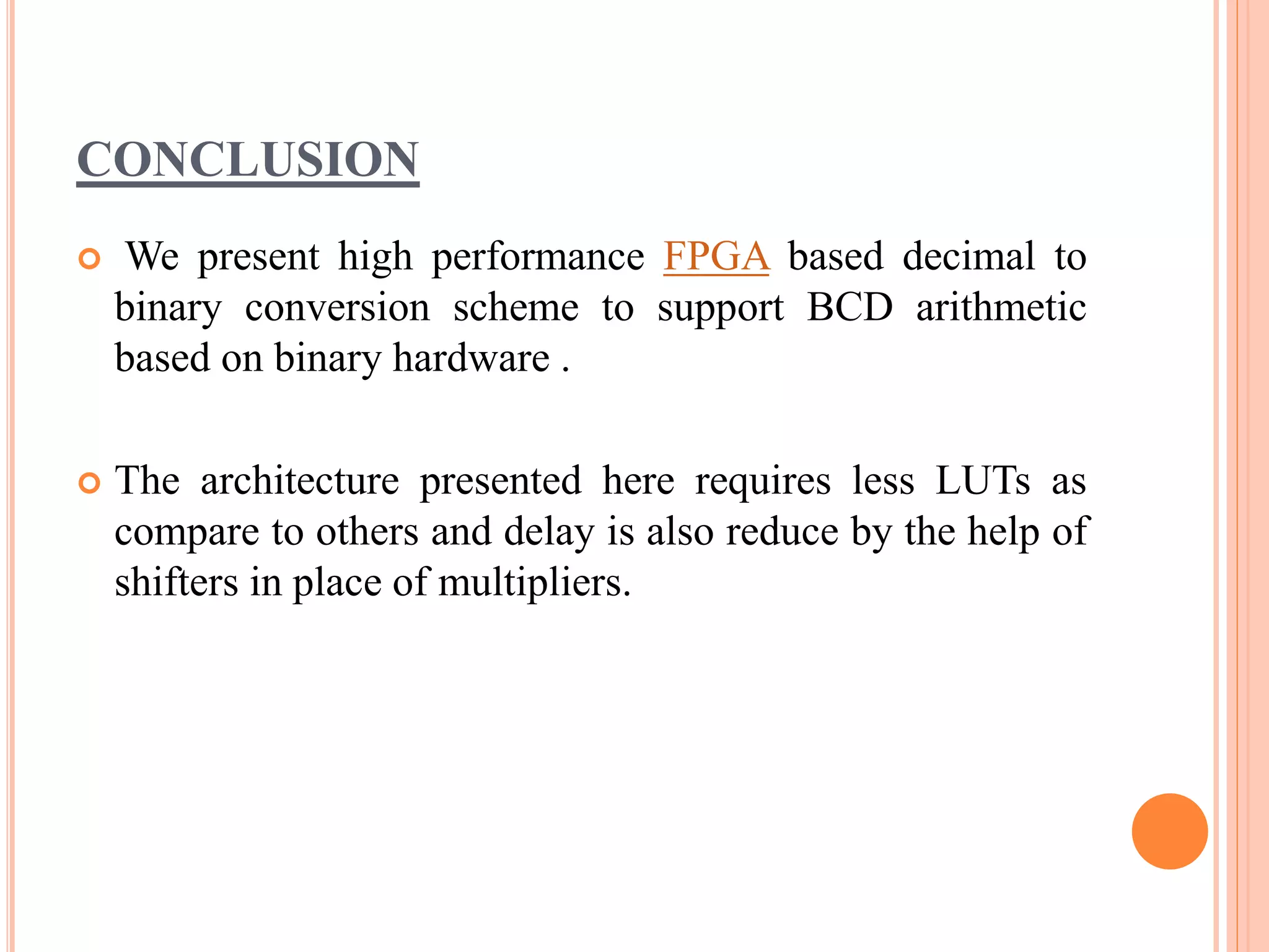 CONCLUSION
 We present high performance FPGA based decimal to
binary conversion scheme to support BCD arithmetic
based on binary hardware .
 The architecture presented here requires less LUTs as
compare to others and delay is also reduce by the help of
shifters in place of multipliers.
 