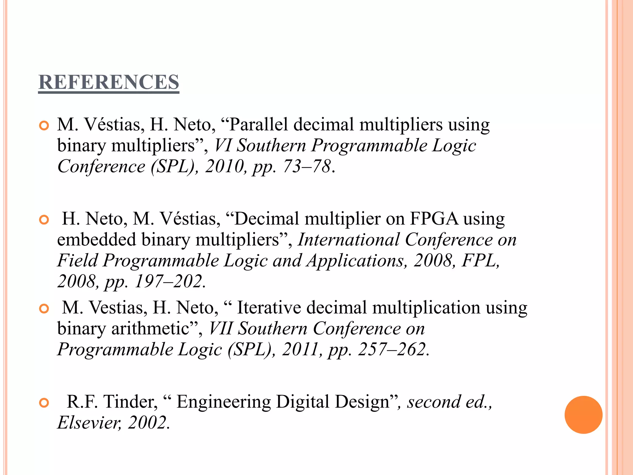 REFERENCES
 M. Véstias, H. Neto, “Parallel decimal multipliers using
binary multipliers”, VI Southern Programmable Logic
Conference (SPL), 2010, pp. 73–78.
 H. Neto, M. Véstias, “Decimal multiplier on FPGA using
embedded binary multipliers”, International Conference on
Field Programmable Logic and Applications, 2008, FPL,
2008, pp. 197–202.
 M. Vestias, H. Neto, “ Iterative decimal multiplication using
binary arithmetic”, VII Southern Conference on
Programmable Logic (SPL), 2011, pp. 257–262.
 R.F. Tinder, “ Engineering Digital Design”, second ed.,
Elsevier, 2002.
 