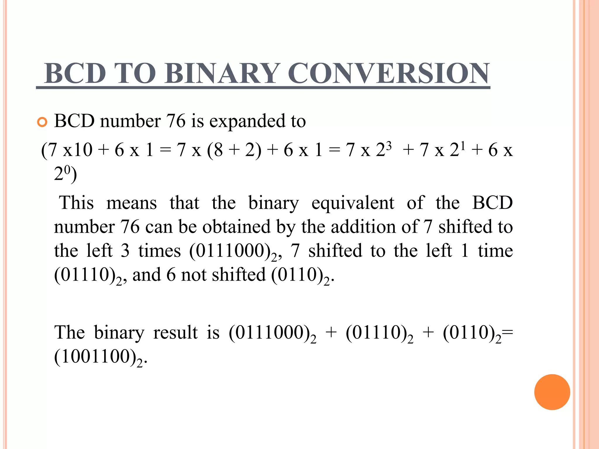 BCD TO BINARY CONVERSION
 BCD number 76 is expanded to
(7 x10 + 6 x 1 = 7 x (8 + 2) + 6 x 1 = 7 x 23 + 7 x 21 + 6 x
20)
This means that the binary equivalent of the BCD
number 76 can be obtained by the addition of 7 shifted to
the left 3 times (0111000)2, 7 shifted to the left 1 time
(01110)2, and 6 not shifted (0110)2.
The binary result is (0111000)2 + (01110)2 + (0110)2=
(1001100)2.
 