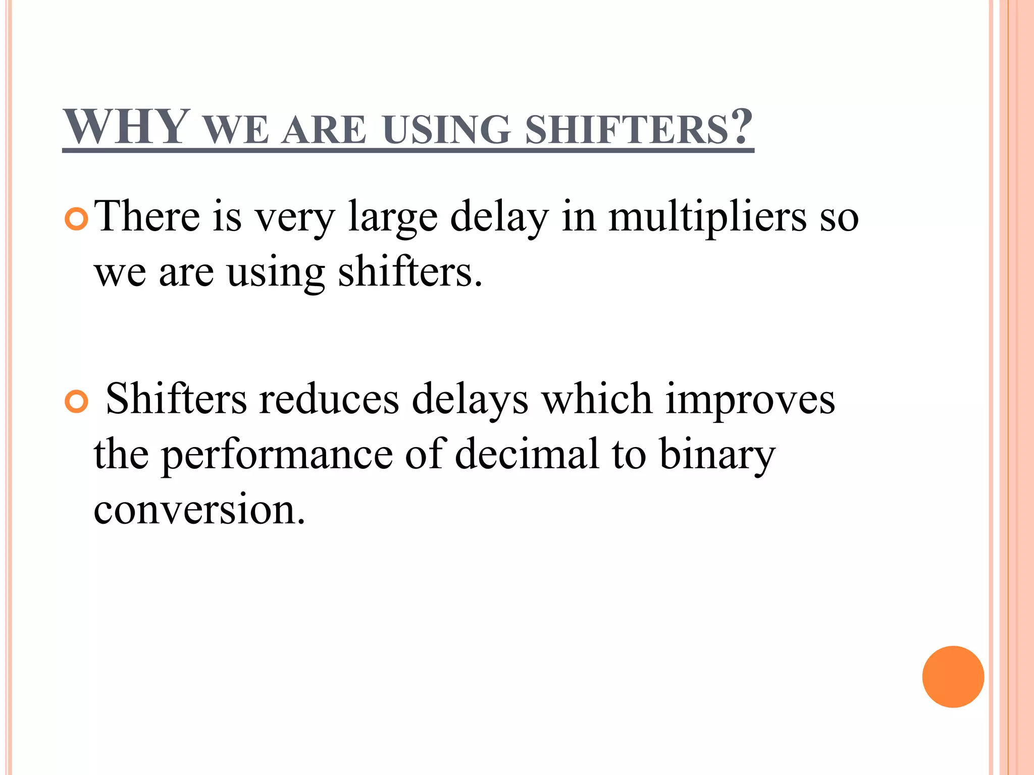 WHY WE ARE USING SHIFTERS?
There is very large delay in multipliers so
we are using shifters.
 Shifters reduces delays which improves
the performance of decimal to binary
conversion.
 