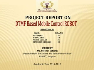 PROJECT REPORT ON
SUBMITTED BY:
NAME ROLL NO.
PANKAJ RAI 26
NILIMA DUSE 18
PRACHI SAWANT 31
DEVENDER SHRIVASH 30
GUIDED BY:
Ms. Meenal Vatsaraj
Department of Electronics and Telecommunication
ARMIET, Sapgaon
Academic Year 2015-2016
 