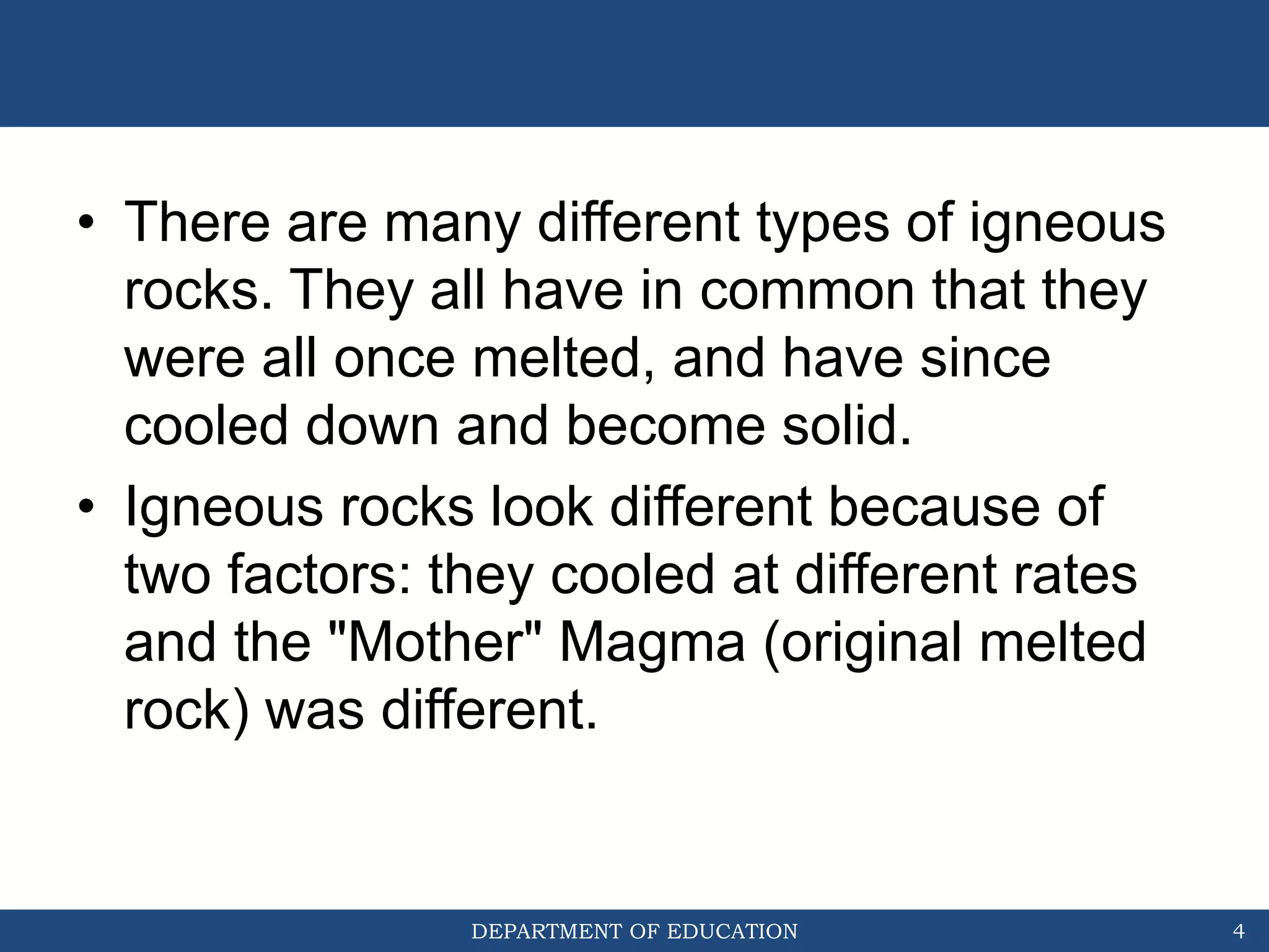 DEPARTMENT OF EDUCATION
• There are many different types of igneous
rocks. They all have in common that they
were all once melted, and have since
cooled down and become solid.
• Igneous rocks look different because of
two factors: they cooled at different rates
and the "Mother" Magma (original melted
rock) was different.
4
 