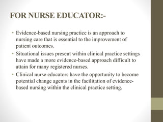 FOR NURSE EDUCATOR:-
• Evidence-based nursing practice is an approach to
nursing care that is essential to the improvement of
patient outcomes.
• Situational issues present within clinical practice settings
have made a more evidence-based approach difficult to
attain for many registered nurses.
• Clinical nurse educators have the opportunity to become
potential change agents in the facilitation of evidence-
based nursing within the clinical practice setting.
 