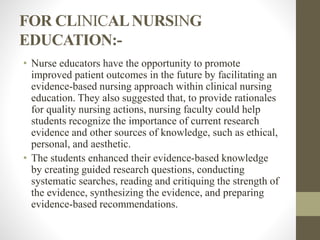 FOR CLINICALNURSING
EDUCATION:-
• Nurse educators have the opportunity to promote
improved patient outcomes in the future by facilitating an
evidence-based nursing approach within clinical nursing
education. They also suggested that, to provide rationales
for quality nursing actions, nursing faculty could help
students recognize the importance of current research
evidence and other sources of knowledge, such as ethical,
personal, and aesthetic.
• The students enhanced their evidence-based knowledge
by creating guided research questions, conducting
systematic searches, reading and critiquing the strength of
the evidence, synthesizing the evidence, and preparing
evidence-based recommendations.
 