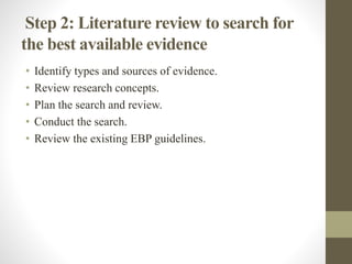 Step 2: Literature review to search for
the best available evidence
• Identify types and sources of evidence.
• Review research concepts.
• Plan the search and review.
• Conduct the search.
• Review the existing EBP guidelines.
 