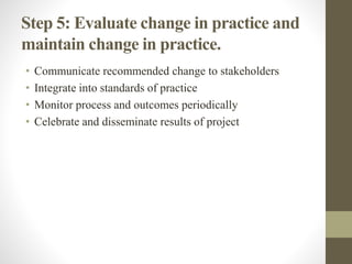Step 5: Evaluate change in practice and
maintain change in practice.
• Communicate recommended change to stakeholders
• Integrate into standards of practice
• Monitor process and outcomes periodically
• Celebrate and disseminate results of project
 
