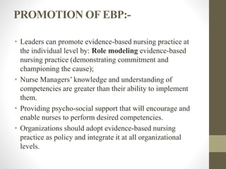 PROMOTION OF EBP:-
• Leaders can promote evidence-based nursing practice at
the individual level by: Role modeling evidence-based
nursing practice (demonstrating commitment and
championing the cause);
• Nurse Managers’ knowledge and understanding of
competencies are greater than their ability to implement
them.
• Providing psycho-social support that will encourage and
enable nurses to perform desired competencies.
• Organizations should adopt evidence-based nursing
practice as policy and integrate it at all organizational
levels.
 